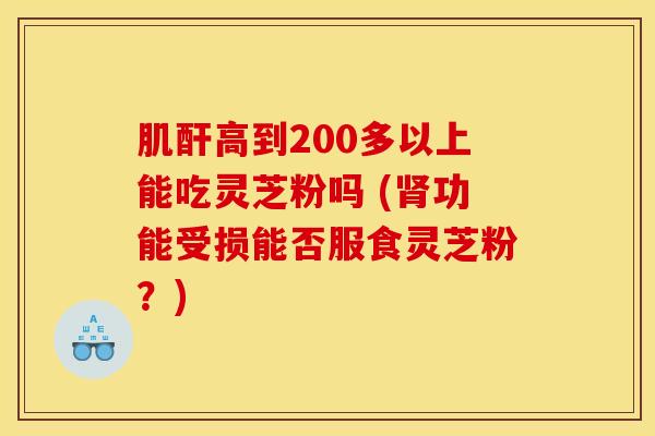 肌酐高到200多以上能吃灵芝粉吗 (肾功能受损能否服食灵芝粉？)