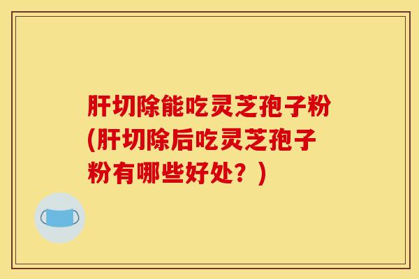 肝切除能吃灵芝孢子粉(肝切除后吃灵芝孢子粉有哪些好处？)