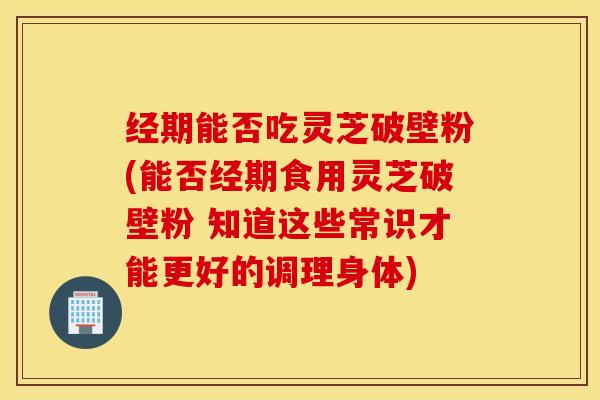 经期能否吃灵芝破壁粉(能否经期食用灵芝破壁粉 知道这些常识才能更好的调理身体)