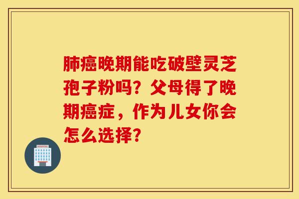肺癌晚期能吃破壁灵芝孢子粉吗？父母得了晚期癌症，作为儿女你会怎么选择？