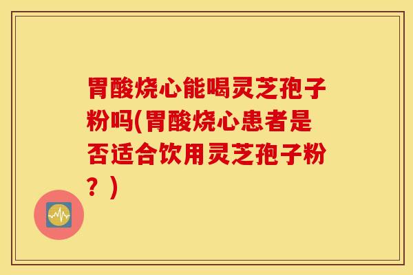 胃酸烧心能喝灵芝孢子粉吗(胃酸烧心患者是否适合饮用灵芝孢子粉？)