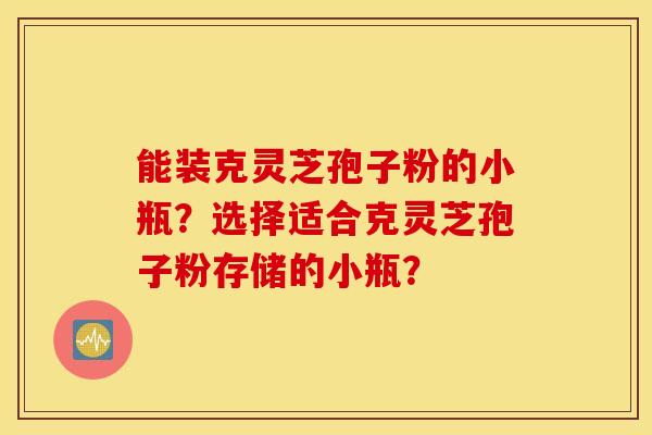 能装克灵芝孢子粉的小瓶？选择适合克灵芝孢子粉存储的小瓶？