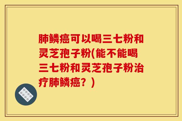肺鳞癌可以喝三七粉和灵芝孢子粉(能不能喝三七粉和灵芝孢子粉治疗肺鳞癌？)