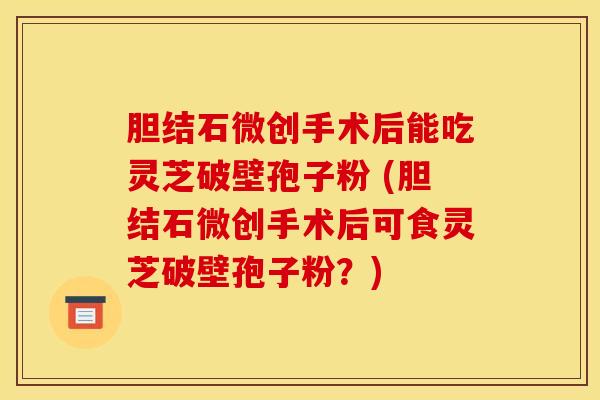 胆结石微创手术后能吃灵芝破壁孢子粉 (胆结石微创手术后可食灵芝破壁孢子粉？)