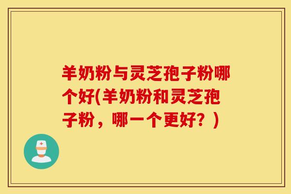 羊奶粉与灵芝孢子粉哪个好(羊奶粉和灵芝孢子粉，哪一个更好？)