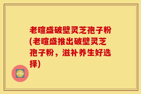 老暄盛破壁灵芝孢子粉(老暄盛推出破壁灵芝孢子粉，滋补养生好选择)