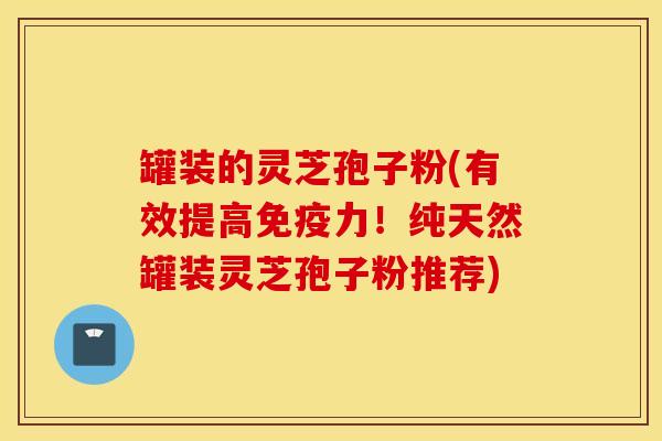 罐装的灵芝孢子粉(有效提高免疫力！纯天然罐装灵芝孢子粉推荐)