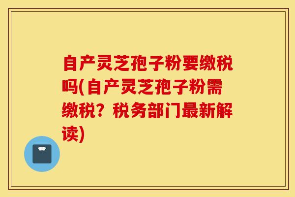 自产灵芝孢子粉要缴税吗(自产灵芝孢子粉需缴税？税务部门最新解读)