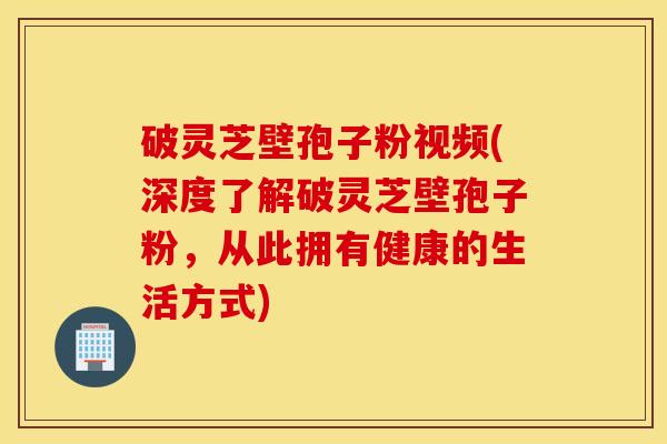破灵芝壁孢子粉视频(深度了解破灵芝壁孢子粉，从此拥有健康的生活方式)