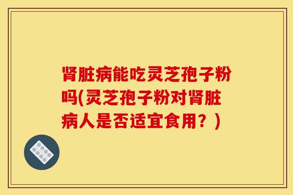 肾脏病能吃灵芝孢子粉吗(灵芝孢子粉对肾脏病人是否适宜食用？)