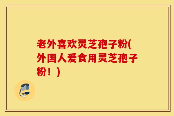 老外喜欢灵芝孢子粉(外国人爱食用灵芝孢子粉！)