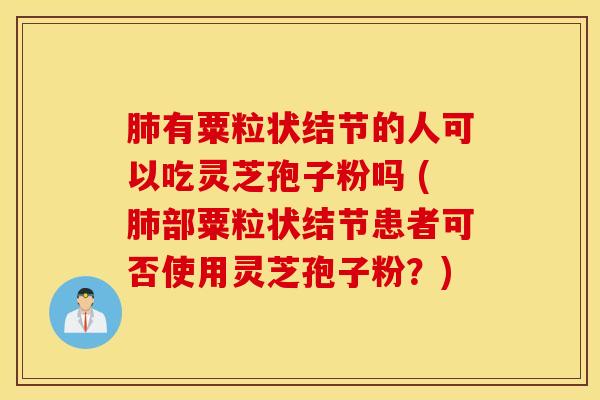 肺有粟粒状结节的人可以吃灵芝孢子粉吗 (肺部粟粒状结节患者可否使用灵芝孢子粉？)