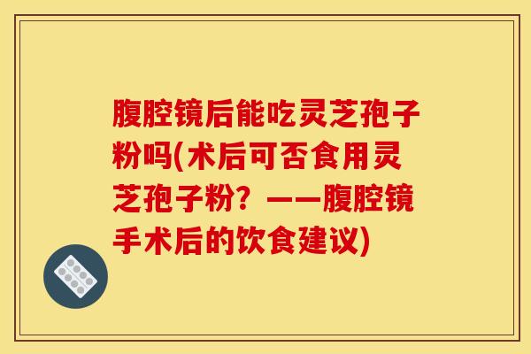 腹腔镜后能吃灵芝孢子粉吗(术后可否食用灵芝孢子粉？——腹腔镜手术后的饮食建议)
