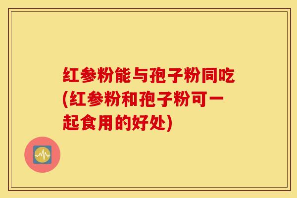 红参粉能与孢子粉同吃(红参粉和孢子粉可一起食用的好处)