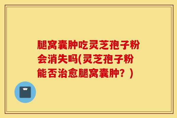 腿窝囊肿吃灵芝孢子粉会消失吗(灵芝孢子粉能否治愈腿窝囊肿？)