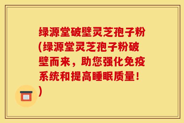 绿源堂破壁灵芝孢子粉(绿源堂灵芝孢子粉破壁而来，助您强化免疫系统和提高睡眠质量！)