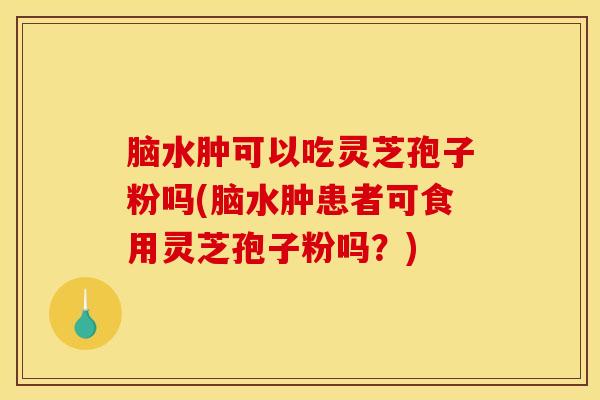脑水肿可以吃灵芝孢子粉吗(脑水肿患者可食用灵芝孢子粉吗？)
