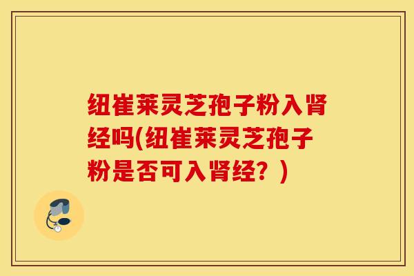 纽崔莱灵芝孢子粉入肾经吗(纽崔莱灵芝孢子粉是否可入肾经？)