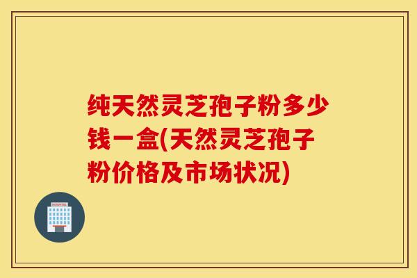 纯天然灵芝孢子粉多少钱一盒(天然灵芝孢子粉价格及市场状况)