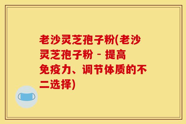 老沙灵芝孢子粉(老沙灵芝孢子粉 - 提高免疫力、调节体质的不二选择)