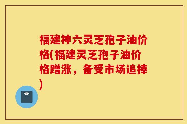 福建神六灵芝孢子油价格(福建灵芝孢子油价格蹭涨，备受市场追捧)