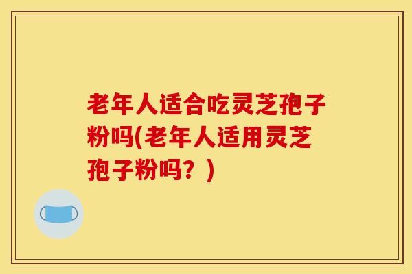 老年人适合吃灵芝孢子粉吗(老年人适用灵芝孢子粉吗？)