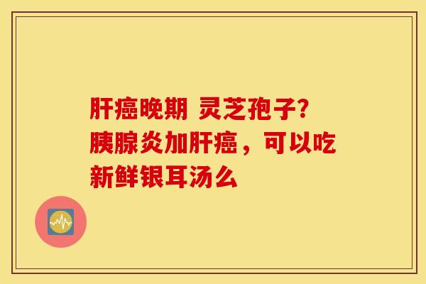肝癌晚期 灵芝孢子？胰腺炎加肝癌，可以吃新鲜银耳汤么