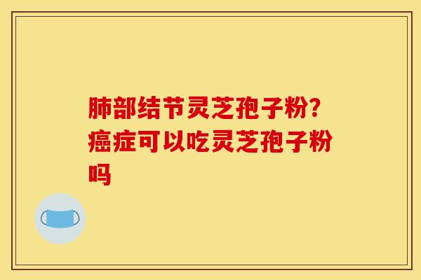 肺部结节灵芝孢子粉？癌症可以吃灵芝孢子粉吗