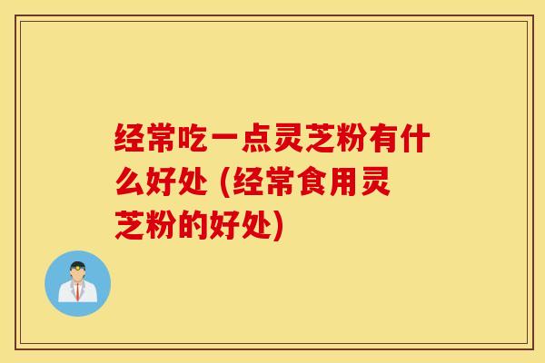 经常吃一点灵芝粉有什么好处 (经常食用灵芝粉的好处)
