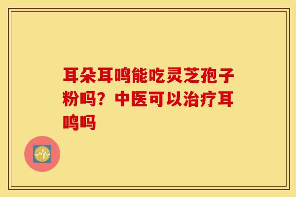 耳朵耳鸣能吃灵芝孢子粉吗？中医可以治疗耳鸣吗