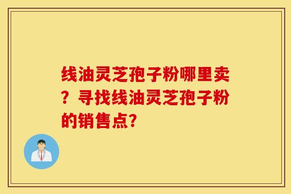 线油灵芝孢子粉哪里卖？寻找线油灵芝孢子粉的销售点？