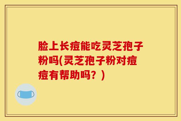 脸上长痘能吃灵芝孢子粉吗(灵芝孢子粉对痘痘有帮助吗？)