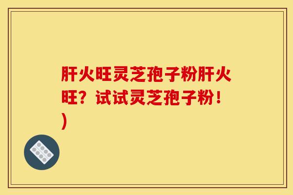 肝火旺灵芝孢子粉肝火旺？试试灵芝孢子粉！)