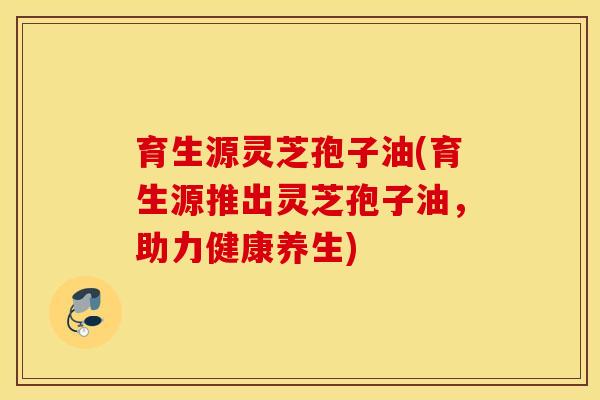育生源灵芝孢子油(育生源推出灵芝孢子油，助力健康养生)