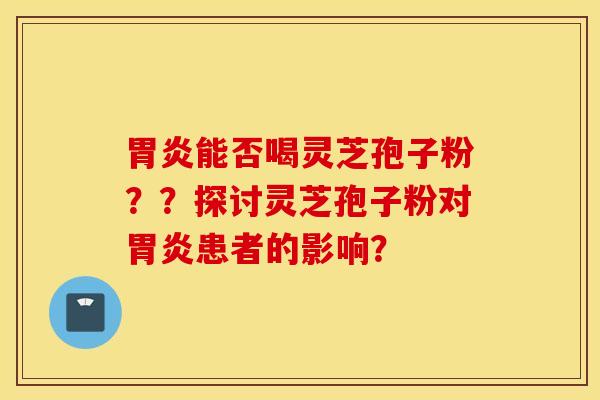 胃炎能否喝灵芝孢子粉？？探讨灵芝孢子粉对胃炎患者的影响？