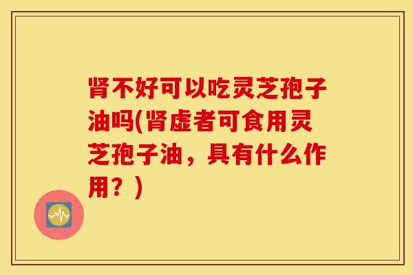 肾不好可以吃灵芝孢子油吗(肾虚者可食用灵芝孢子油，具有什么作用？)