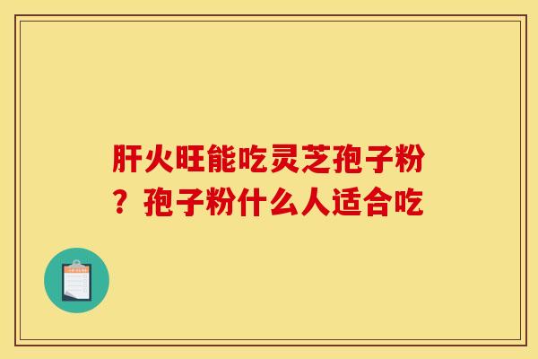 肝火旺能吃灵芝孢子粉？孢子粉什么人适合吃