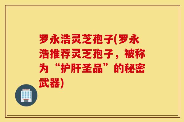 罗永浩灵芝孢子(罗永浩推荐灵芝孢子，被称为“护肝圣品”的秘密武器)