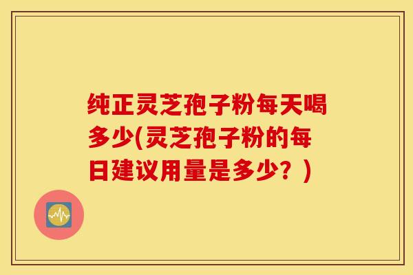 纯正灵芝孢子粉每天喝多少(灵芝孢子粉的每日建议用量是多少？)