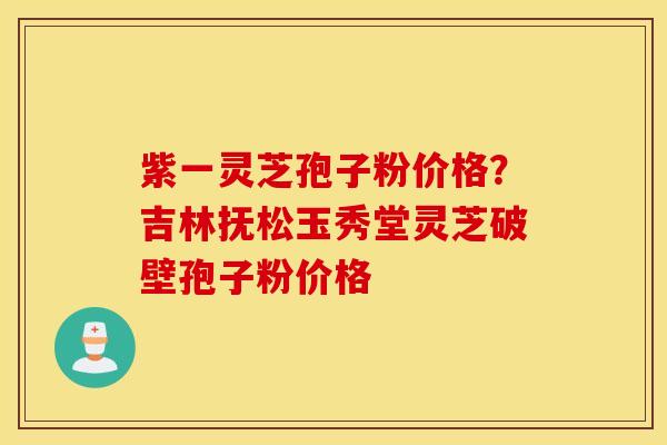 紫一灵芝孢子粉价格？吉林抚松玉秀堂灵芝破壁孢子粉价格