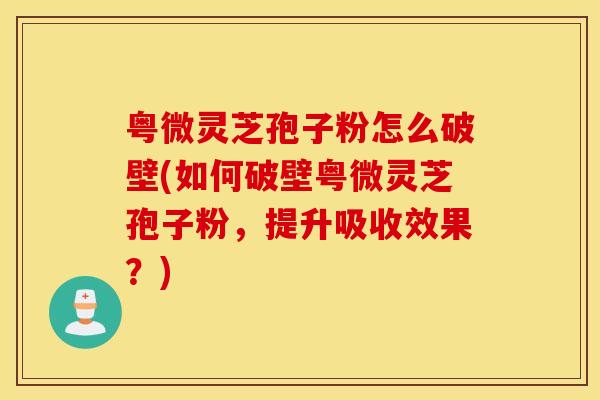 粤微灵芝孢子粉怎么破壁(如何破壁粤微灵芝孢子粉，提升吸收效果？)