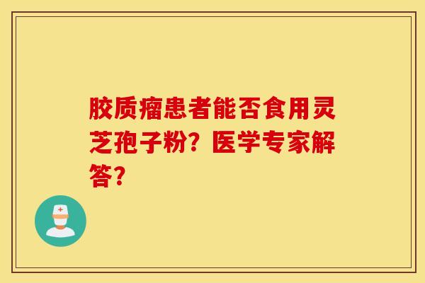 胶质瘤患者能否食用灵芝孢子粉？医学专家解答？