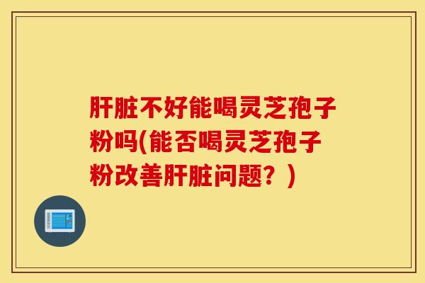 肝脏不好能喝灵芝孢子粉吗(能否喝灵芝孢子粉改善肝脏问题？)