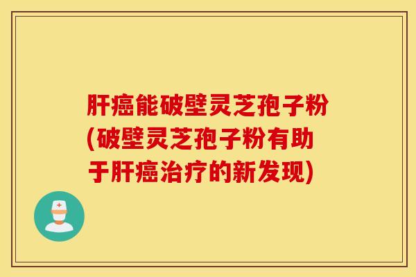 肝癌能破壁灵芝孢子粉(破壁灵芝孢子粉有助于肝癌治疗的新发现)