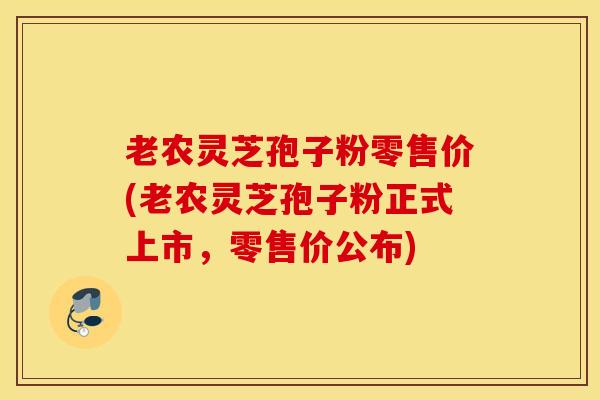 老农灵芝孢子粉零售价(老农灵芝孢子粉正式上市，零售价公布)