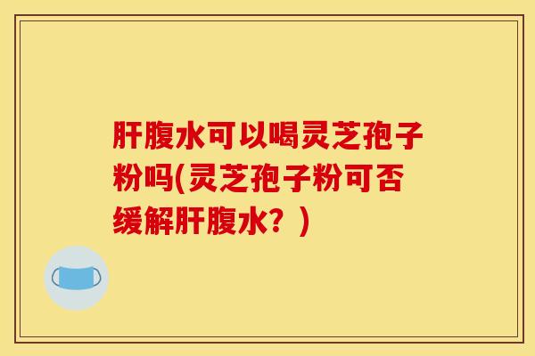 肝腹水可以喝灵芝孢子粉吗(灵芝孢子粉可否缓解肝腹水？)
