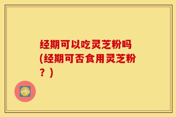 经期可以吃灵芝粉吗 (经期可否食用灵芝粉？)