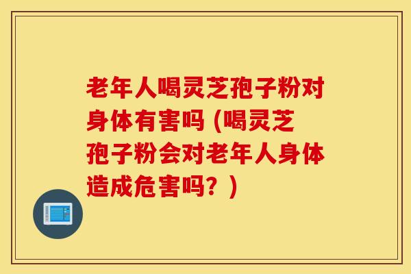 老年人喝灵芝孢子粉对身体有害吗 (喝灵芝孢子粉会对老年人身体造成危害吗？)