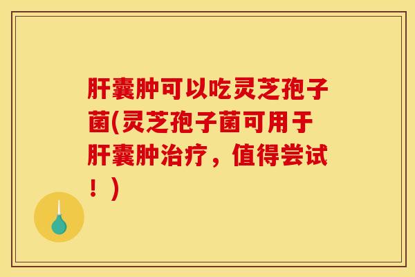 肝囊肿可以吃灵芝孢子菌(灵芝孢子菌可用于肝囊肿治疗，值得尝试！)