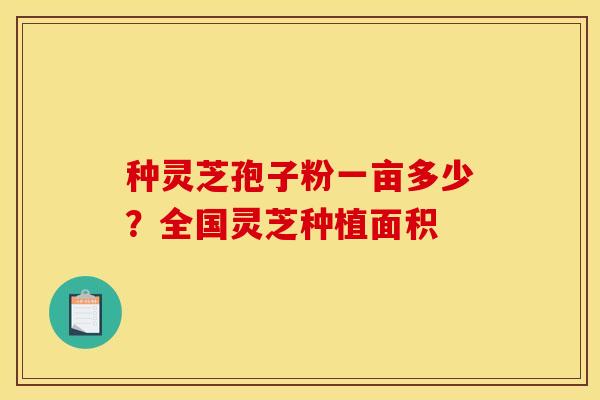 种灵芝孢子粉一亩多少？全国灵芝种植面积